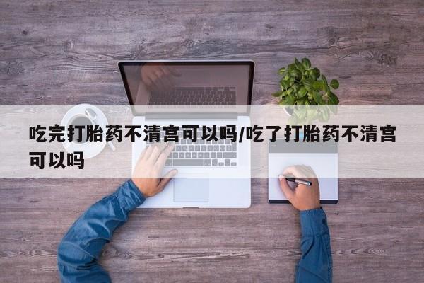 米非司酮哪个网上药店吃完打胎药不清宫可以吗/吃了打胎药不清宫可以吗