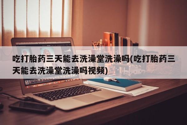 米非司酮哪个网上药店吃打胎药三天能去洗澡堂洗澡吗(吃打胎药三天能去洗澡堂洗澡吗视频)