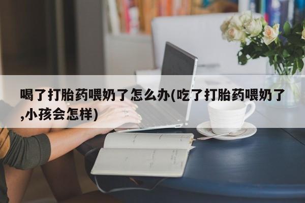 米非司酮哪个网上药店喝了打胎药喂奶了怎么办(吃了打胎药喂奶了,小孩会怎样)