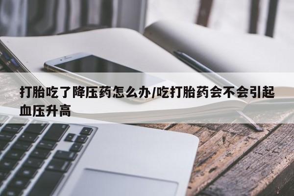 米非司酮哪个网上药店打胎吃了降压药怎么办/吃打胎药会不会引起血压升高