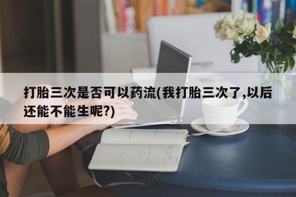 米非司酮哪个网上药店打胎三次是否可以药流(我打胎三次了,以后还能不能生呢?)