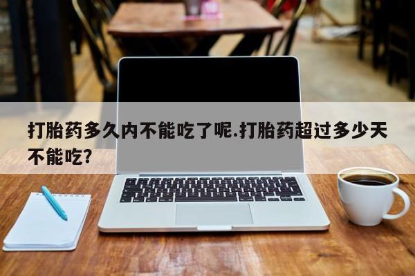 米非司酮哪个网上药店打胎药多久内不能吃了呢.打胎药超过多少天不能吃？