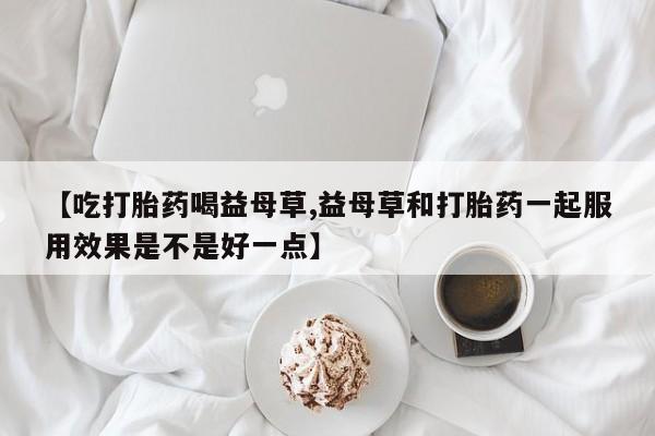 米非司酮哪个网上药店【吃打胎药喝益母草,益母草和打胎药一起服用效果是不是好一点】