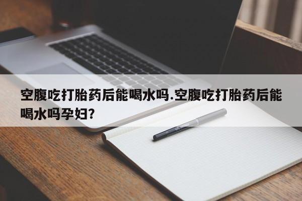 米非司酮哪个网上药店空腹吃打胎药后能喝水吗.空腹吃打胎药后能喝水吗孕妇？