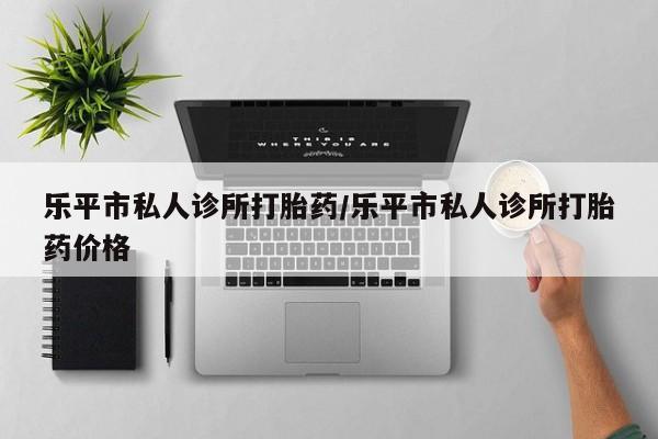 米非司酮哪个网上药店乐平市私人诊所打胎药/乐平市私人诊所打胎药价格