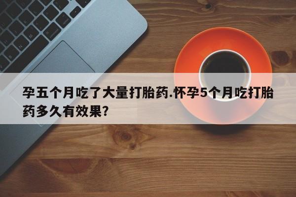 米非司酮哪个网上药店孕五个月吃了大量打胎药.怀孕5个月吃打胎药多久有效果？