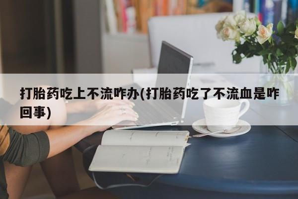 米非司酮哪个网上药店打胎药吃上不流咋办(打胎药吃了不流血是咋回事)