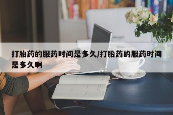 米非司酮哪个网上药店打胎药的服药时间是多久/打胎药的服药时间是多久啊