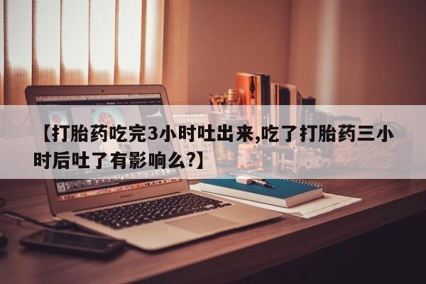 米非司酮哪个网上药店【打胎药吃完3小时吐出来,吃了打胎药三小时后吐了有影响么?】